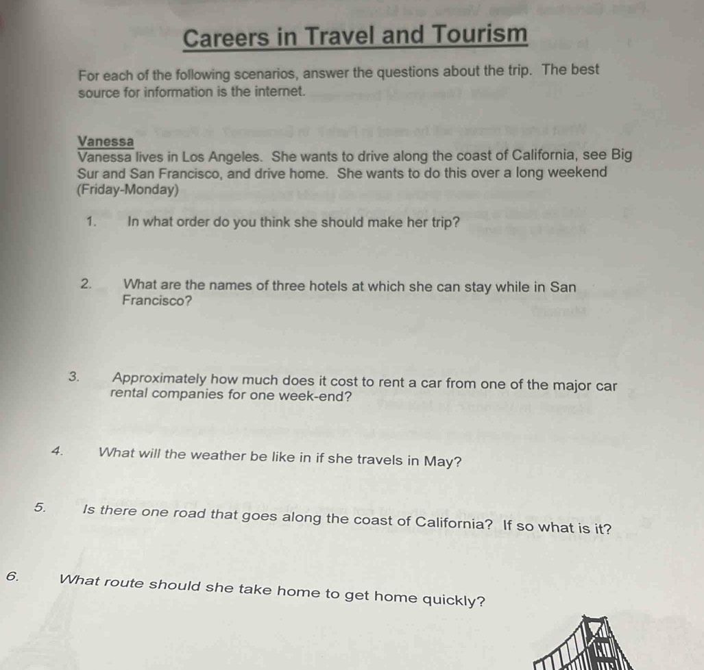 Careers in Travel and Tourism 
For each of the following scenarios, answer the questions about the trip. The best 
source for information is the internet. 
Vanessa 
Vanessa lives in Los Angeles. She wants to drive along the coast of California, see Big 
Sur and San Francisco, and drive home. She wants to do this over a long weekend 
(Friday-Monday) 
1. In what order do you think she should make her trip? 
2. What are the names of three hotels at which she can stay while in San 
Francisco? 
3. Approximately how much does it cost to rent a car from one of the major car 
rental companies for one week-end? 
4. What will the weather be like in if she travels in May? 
5. Is there one road that goes along the coast of California? If so what is it? 
6. What route should she take home to get home quickly?