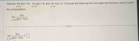 Assume limlimits _xto 2f(x)=15, limlimits _xto 2g(x)=8 , and limlimits _xto 2h(x)=5. Compute the following limit and state the limit laws used to justify 
the computations.
limlimits _xto 2 f(x)/g(x)-h(x) 
limlimits _xto 2 f(x)/g(x)-h(x) =□