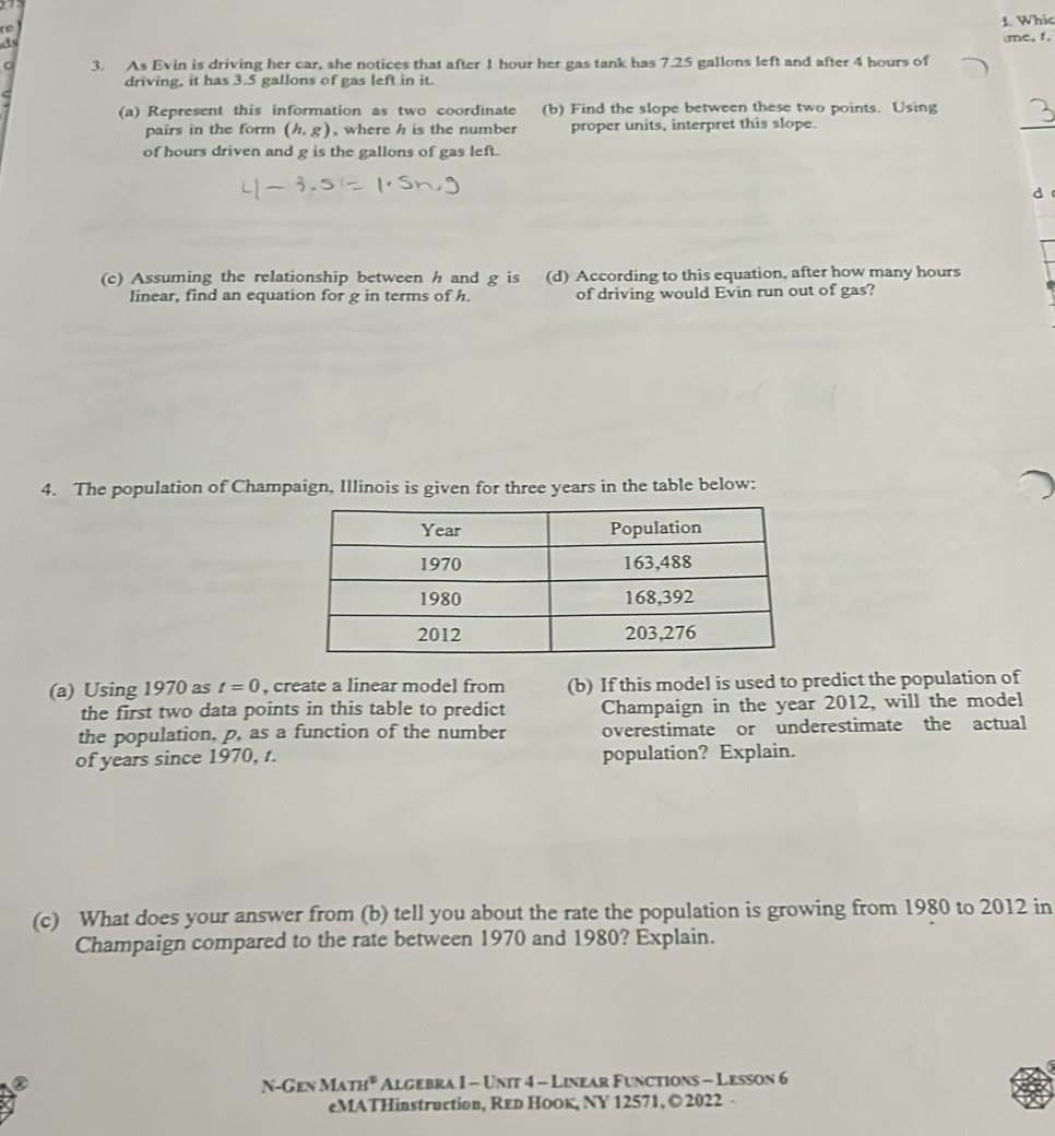 Whic 
te 
me, 1, 
3. As Evin is driving her car, she notices that after 1 hour her gas tank has 7.25 gallons left and after 4 hours of 
driving, it has 3.5 gallons of gas left in it 
_ 
(a) Represent this information as two coordinate (b) Find the slope between these two points. Using 
pairs in the form (h,g) , where h is the number proper units, interpret this slope. 
of hours driven and g is the gallons of gas left. 
(c) Assuming the relationship between h and g is (d) According to this equation, after how many hours
linear, find an equation for g in terms of h. of driving would Evin run out of gas? 
4. The population of Champaign, Illinois is given for three years in the table below: 
(a) Using 1970 as t=0 , create a linear model from (b) If this model is used to predict the population of 
the first two data points in this table to predict Champaign in the year 2012, will the model 
the population, p, as a function of the number overestimate or underestimate the actual 
of years since 1970, t. population? Explain. 
(c) What does your answer from (b) tell you about the rate the population is growing from 1980 to 2012 in 
Champaign compared to the rate between 1970 and 1980? Explain. 
N-Gen MATH^2 Algebra I - Unit 4 - Linear Functions - Lesson 6 
eMATHinstruction, Red HoOк, NY 12571, © 2022 -