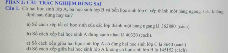 PhHÁN 2: CÂU TRÁC NGHIỆM đÚnG SAi 
Câu 1. Có hai học sinh lớp A, ba học sinh lớp B và bốn học sinh lớp C xếp thành một hàng ngang. Các khăng 
định sau đúng hay sai? 
a) Số cách xếp tất cả học sinh của các lớp thành một hàng ngang là 362880 (cách). 
b) Số cách xếp hai học sinh A đứng cạnh nhau là 40320 (cách). 
c) Số cách xếp giữa hai học sinh lớp A có đúng hai học sinh lớp C là 8640 (cách) 
d) Số cách xếp giữa hai học sinh lớp A không có học sinh lớp B là 145152 (cách)