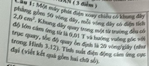 DXN ( 3 điểm ) 
Cầu 1: Một máy phát điện xoay chiều có khung đây 
phẳng gồm 50 vòng dây, mỗi vòng đây có điện tích
2,0cm^2 * Khung đây quay trong một từ trưởng đều có 
độ lớn cảm ứng từ là 0,01 T và hướng vuỡng gốc với 
trục quay, tốc độ quay ổn định là 20 vòng/giây (như 
trong Hình 3.12). Tính suất điện động cảm ứng cục 
đại (viết kết quả gồm hai chữ số).