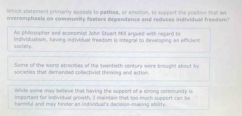 Which statement primarily appeals to pathos, or emotion, to support the position that an
overemphasis on community fosters dependence and reduces individual freedom?
As philosopher and economist John Stuart Mill argued with regard to
individualism, having individual freedom is integral to developing an efficient
society.
Some of the worst atrocities of the twentieth century were brought about by
societies that demanded collectivist thinking and action.
While some may believe that having the support of a strong community is
important for individual growth, I maintain that too much support can be
harmful and may hinder an individual's decision-making ability.