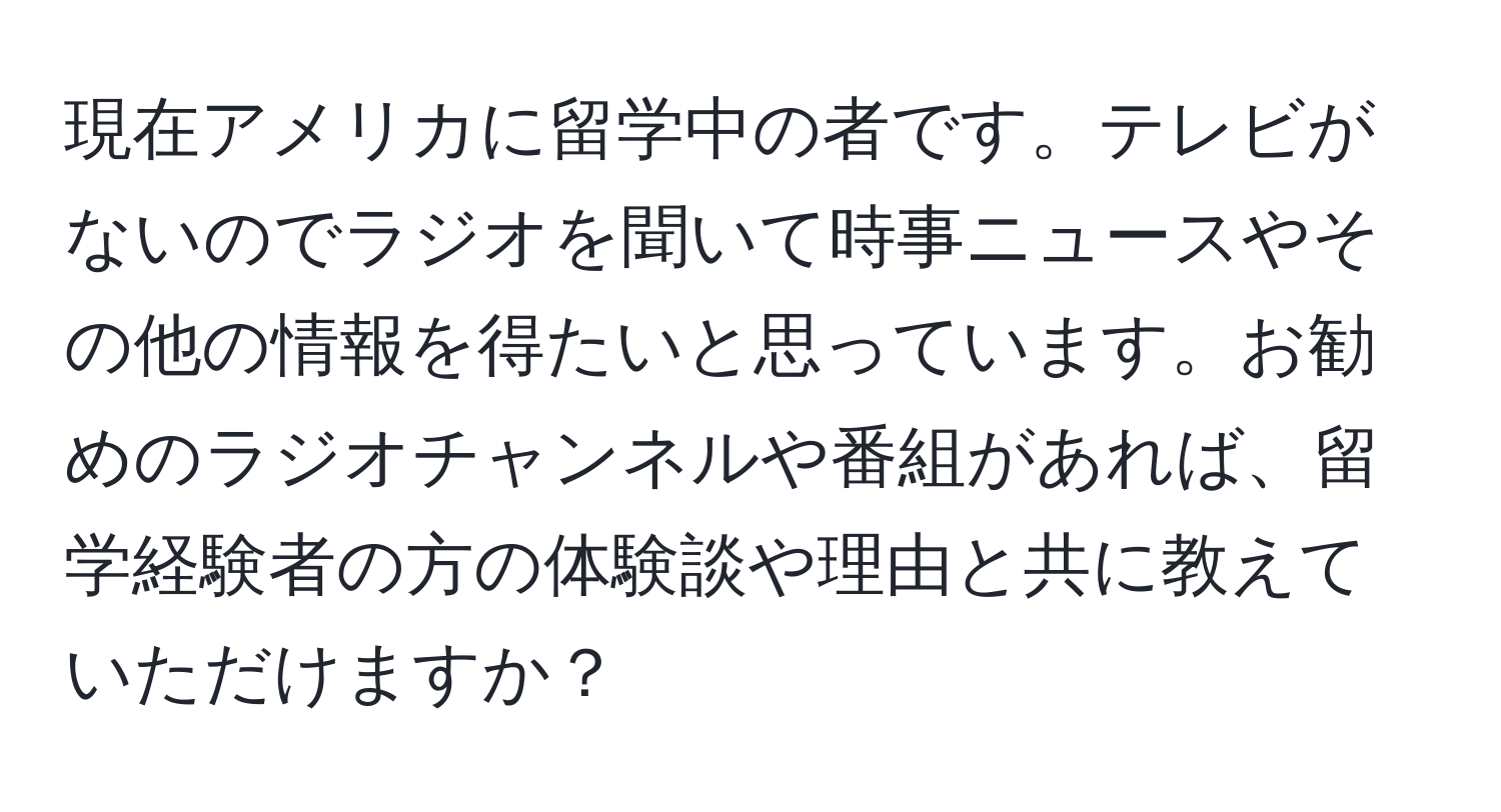 現在アメリカに留学中の者です。テレビがないのでラジオを聞いて時事ニュースやその他の情報を得たいと思っています。お勧めのラジオチャンネルや番組があれば、留学経験者の方の体験談や理由と共に教えていただけますか？