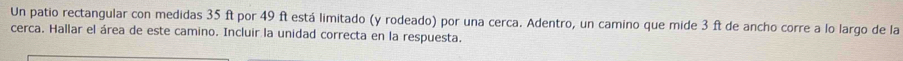 Un patio rectangular con medidas 35 ft por 49 ft está limitado (y rodeado) por una cerca. Adentro, un camino que mide 3 ft de ancho corre a lo largo de la 
cerca. Hallar el área de este camino. Incluir la unidad correcta en la respuesta.