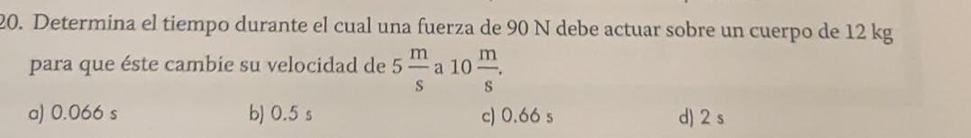 Determina el tiempo durante el cual una fuerza de 90 N debe actuar sobre un cuerpo de 12 kg
para que éste cambie su velocidad de 5 m/s  a 10 m/s .
a) 0.066 s b) 0.5 s c) 0.66 s d) 2 s