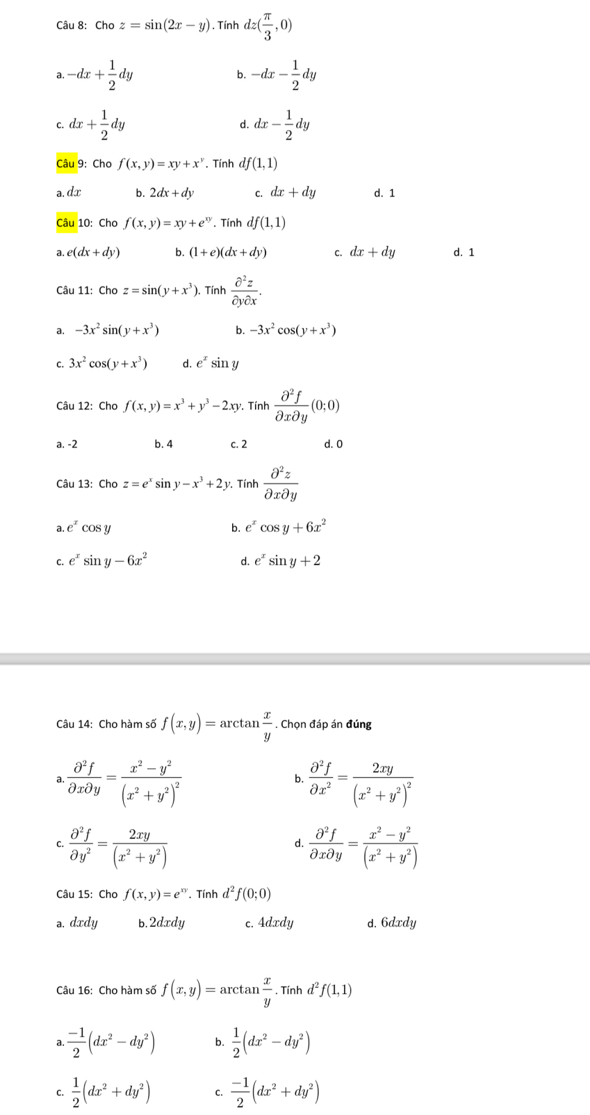 choz=sin (2x-y). Tính dz( π /3 ,0)
a. -dx+ 1/2 dy -dx- 1/2 dy
b.
C. dx+ 1/2 dy dx- 1/2 dy
d.
Câu 9: Cho f(x,y)=xy+x^y. Tính df(1,1)
a. dx b. 2dx+dy C. dx+dy d. 1
Câu 10: Cho f(x,y)=xy+e^(xy). Tính df(1,1)
a. e(dx+dy) b. (1+e)(dx+dy) C. dx+dy d. 1
Câu 11: Cho z=sin (y+x^3) ). Tính  partial^2z/partial ypartial x .
a. -3x^2sin (y+x^3) b. -3x^2cos (y+x^3)
C. 3x^2cos (y+x^3) d. e^xsin y
Câu 12: Cho f(x,y)=x^3+y^3-2xy *. Tính  partial^2f/partial xpartial y (0;0)
a. -2 b. 4 c. 2 d. 0
Câu 13: Cho z=e^xsin y-x^3+2y v. Tính  partial^2z/partial xpartial y 
a. e^xcos y b. e^xcos y+6x^2
C. e^xsin y-6x^2 d. e^xsin y+2
Câu 14: Cho hàm số f(x,y)=arctan  x/y . Chọn đáp án đúng
a.  partial^2f/partial xpartial y =frac x^2-y^2(x^2+y^2)^2  partial^2f/partial x^2 =frac 2xy(x^2+y^2)^2
b.
C.  partial^2f/partial y^2 = 2xy/(x^2+y^2)   partial^2f/partial xpartial y = (x^2-y^2)/(x^2+y^2) 
d.
Câu 15: Cho f(x,y)=e^(xy).Tinhd^2f(0;0)
a. dxdy b. 2dxdy c. 4dxdy d. 6dxdy
Câu 16: Cho hàm số f(x,y)=arctan  x/y . Tính d^2f(1,1)
a.  (-1)/2 (dx^2-dy^2) b.  1/2 (dx^2-dy^2)
C.  1/2 (dx^2+dy^2) C.  (-1)/2 (dx^2+dy^2)