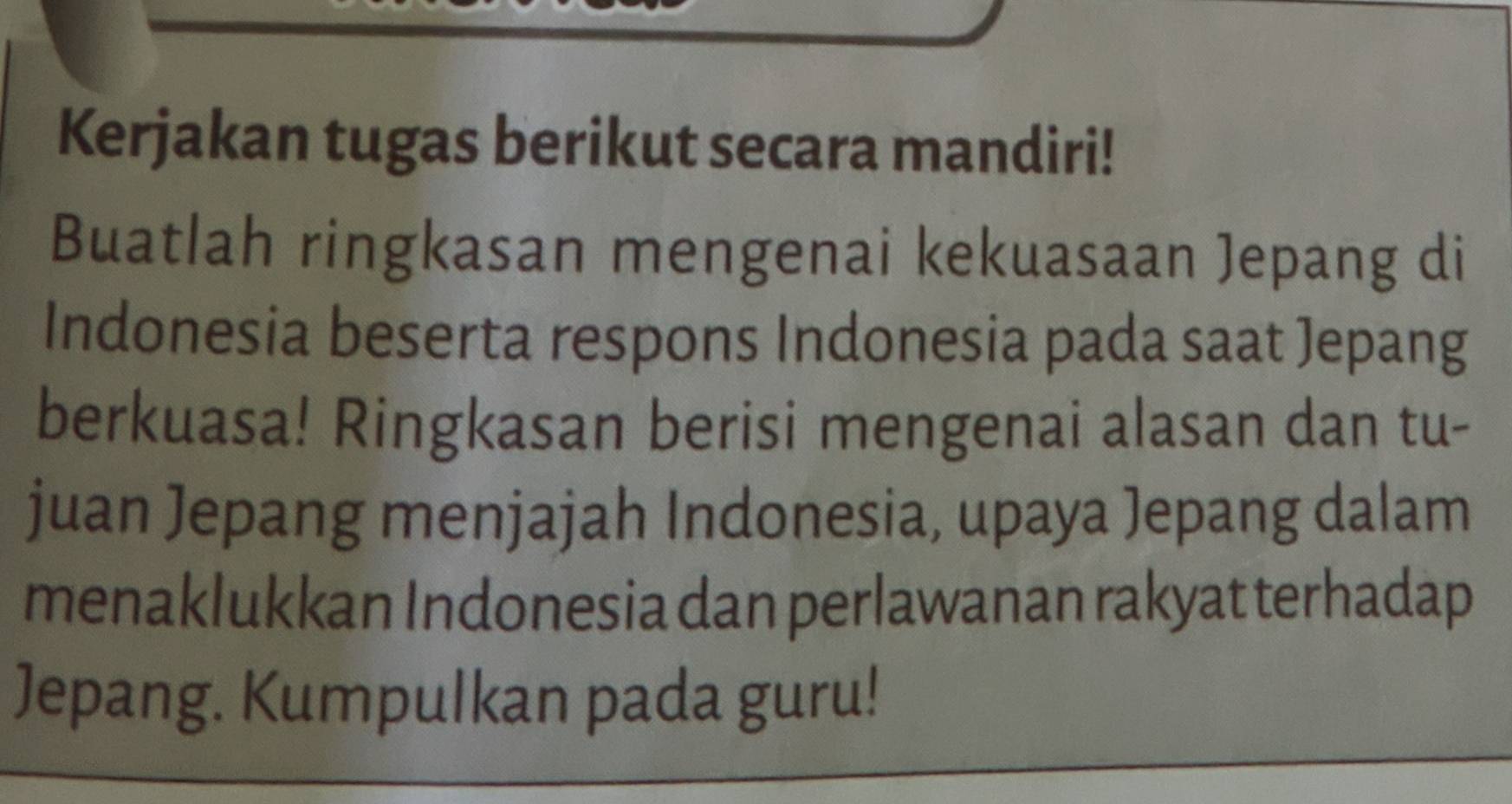 Kerjakan tugas berikut secara mandiri! 
Buatlah ringkasan mengenai kekuasaan Jepang di 
Indonesia beserta respons Indonesia pada saat Jepang 
berkuasa! Ringkasan berisi mengenai alasan dan tu- 
juan Jepang menjajah Indonesia, upaya Jepang dalam 
menaklukkan Indonesia dan perlawanan rakyat terhadap 
Jepang. Kumpulkan pada guru!