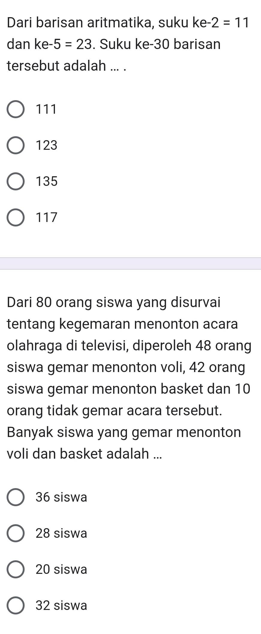 Dari barisan aritmatika, suku ke- 2=11
dan ke -5=23. Suku ke -30 barisan
tersebut adalah ... .
111
123
135
117
Dari 80 orang siswa yang disurvai
tentang kegemaran menonton acara
olahraga di televisi, diperoleh 48 orang
siswa gemar menonton voli, 42 orang
siswa gemar menonton basket dan 10
orang tidak gemar acara tersebut.
Banyak siswa yang gemar menonton
voli dan basket adalah ...
36 siswa
28 siswa
20 siswa
32 siswa