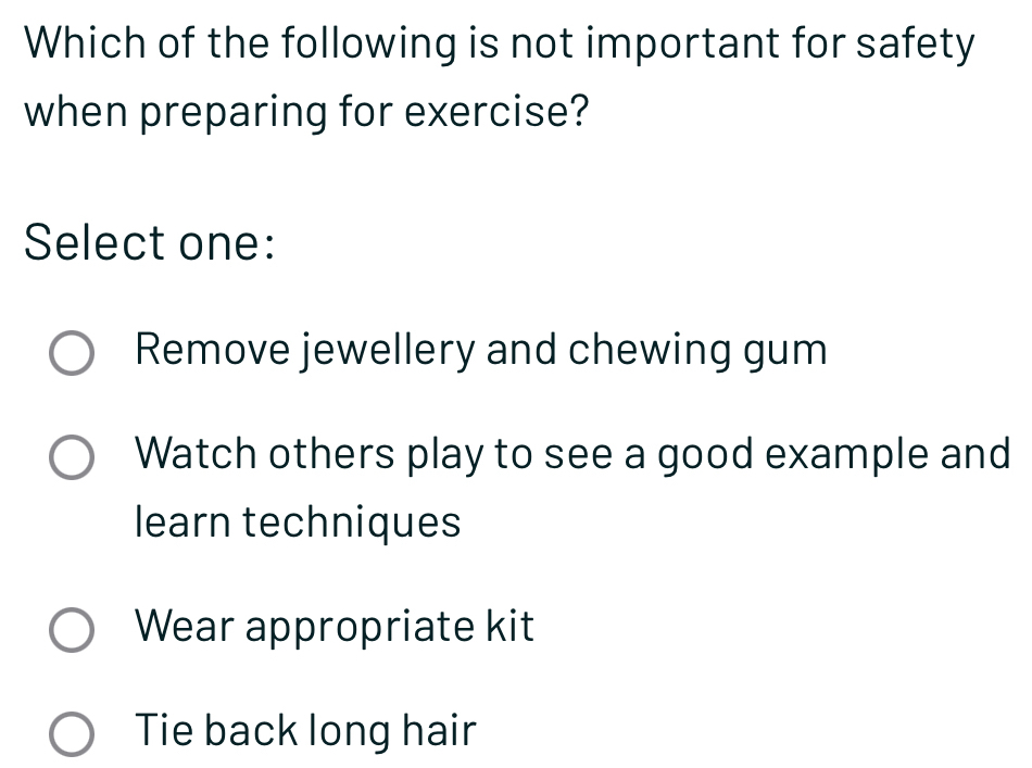 Which of the following is not important for safety
when preparing for exercise?
Select one:
Remove jewellery and chewing gum
Watch others play to see a good example and
learn techniques
Wear appropriate kit
Tie back long hair