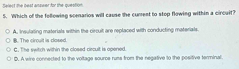 Select the best answer for the question.
5. Which of the following scenarios will cause the current to stop flowing within a circuit?
A. Insulating materials within the circuit are replaced with conducting materials.
B. The circuit is closed.
C. The switch within the closed circuit is opened.
D. A wire connected to the voltage source runs from the negative to the positive terminal.