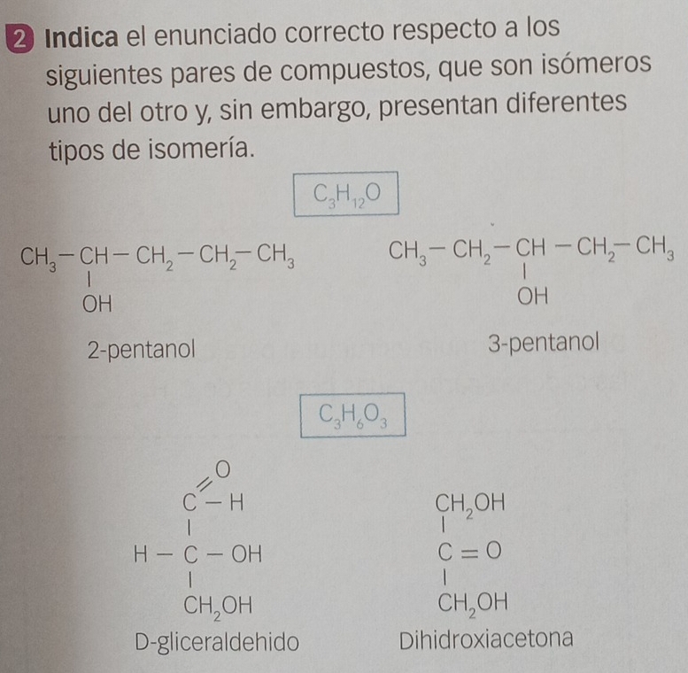 ② Indica el enunciado correcto respecto a los
siguientes pares de compuestos, que son isómeros
uno del otro y, sin embargo, presentan diferentes
tipos de isomería.
C_3H_12O
CH_3^(-CH_2)-CH_2-CH_3 OHendarray beginarrayr CH_3-CH_2-CH-CH_2-CH_3 OHendarray
2-pentanol 3-pentanol
C_3H_6O_3
beginarrayr 3-6 1-5-9 1-54 hline
CH_2OH_2OH
C=0
|
CH_2OH
D-gliceraldehido Dihidroxiacetona