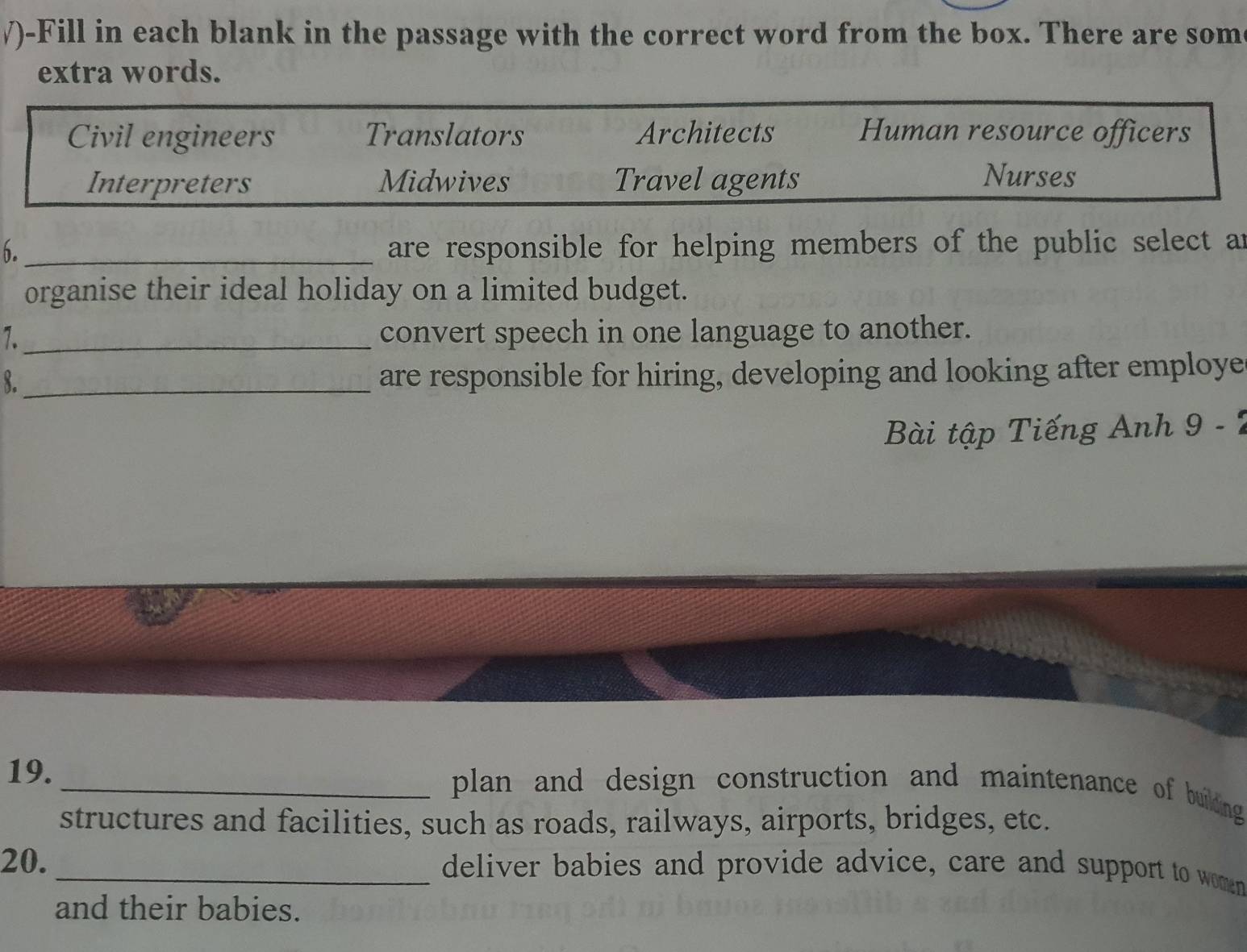 √)-Fill in each blank in the passage with the correct word from the box. There are som
extra words.
Civil engineers Translators Architects Human resource officers
Interpreters Midwives Travel agents Nurses
6._ are responsible for helping members of the public select an
organise their ideal holiday on a limited budget.
7._ convert speech in one language to another.
8._
are responsible for hiring, developing and looking after employe
Bài tập Tiếng Anh 9 - 7
19._ plan and design construction and maintenance of buildng 
structures and facilities, such as roads, railways, airports, bridges, etc.
20. _deliver babies and provide advice, care and support to women
and their babies.