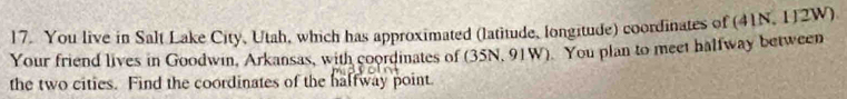 You live in Salt Lake City, Utah, which has approximated (latitude, longitude) coordinates of (41N, 112W)
Your friend lives in Goodwin, Arkansas, with coordinates of (35N, 91W). You plan to meet halfway between 
the two cities. Find the coordinates of the halfway point.