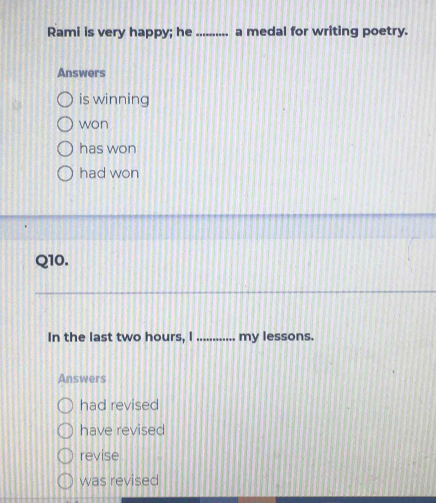 Rami is very happy; he_ ..... a medal for writing poetry.
Answers
is winning
won
has won
had won
Q10.
In the last two hours, I _my lessons.
Answers
had revised
have revised
revise
was revised