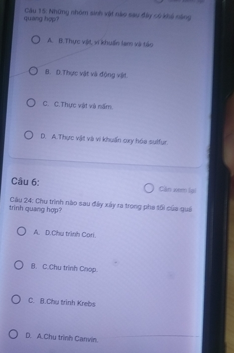 Những nhóm sinh vật nào sau đây có khế năng
quang hợp?
A. B.Thực vật, vi khuẩn lam và táo
B. D.Thực vật và động vật.
C. C.Thực vật và nấm.
D. A.Thực vật và vi khuẩn oxy hóa sulfur.
Câu 6: Cần xem lại
Câu 24: Chu trình nào sau đây xảy ra trong pha tối của quá
trình quang hợp?
A. D.Chu trình Cori.
B. C.Chu trình Cnop.
C. B.Chu trình Krebs
D. A.Chu trình Canvin.