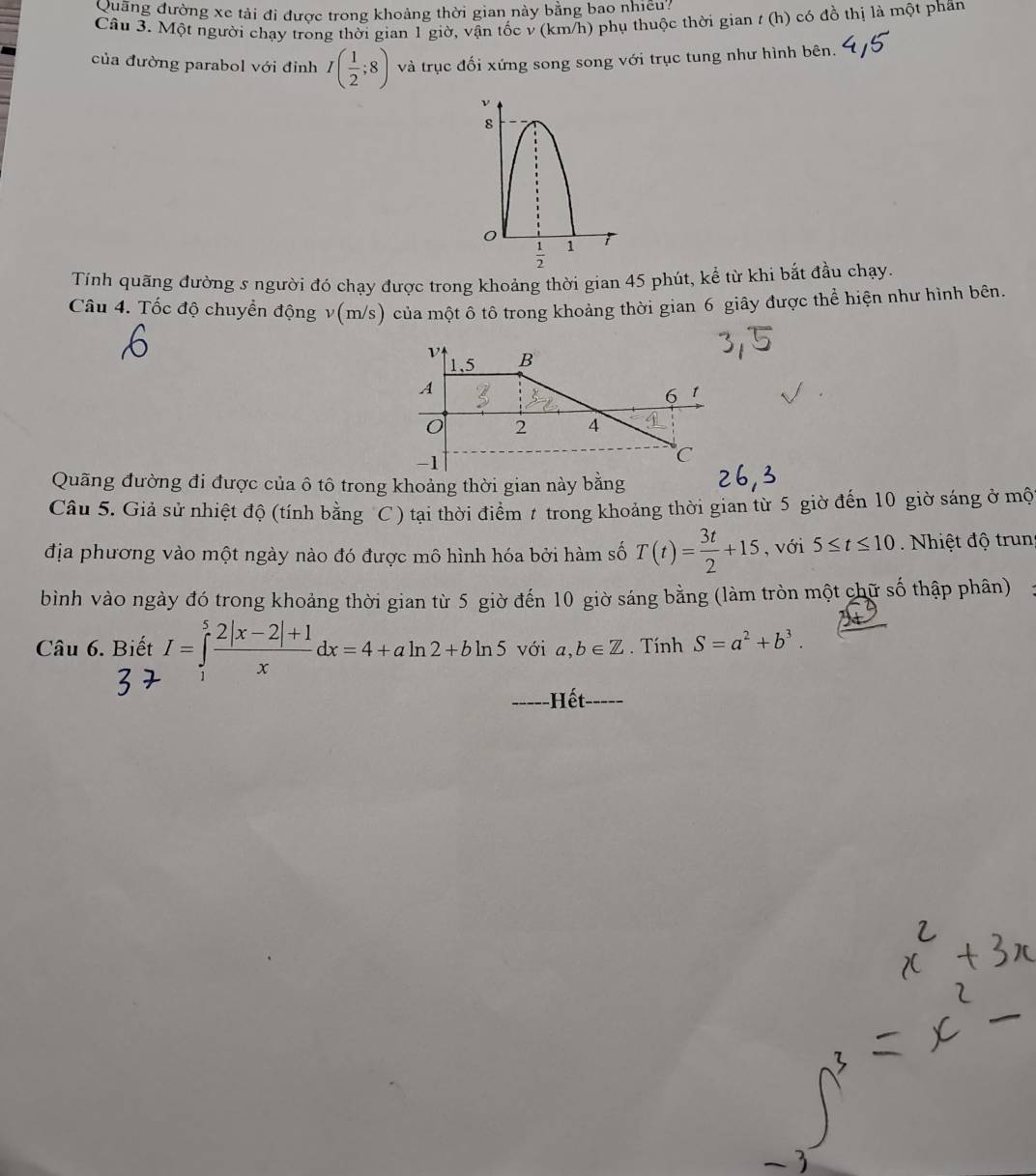 Quang đường xe tải đi được trong khoảng thời gian này bằng bao nhiều? 
Câu 3. Một người chạy trong thời gian 1 giờ, vận tốc v (km/h) phụ thuộc thời gian / ( n) có đồ thị là một phần 
của đường parabol với đỉnh I( 1/2 ;8) và trục đối xứng song song với trục tung như hình bên. 
ν 
8
 1/2  1 
Tính quãng đường s người đó chạy được trong khoảng thời gian 45 phút, kể từ khi bắt đầu chạy 
Câu 4. Tốc độ chuyển động v(m/s) của một ô tô trong khoảng thời gian 6 giây được thể hiện như hình bên. 
Quãng đường đi được của ô tô trong khoảng thời gian này bằng 
Câu 5. Giả sử nhiệt độ (tính bằng C ) tại thời điểm t trong khoảng thời gian từ 5 giờ đến 10 giờ sáng ở mộ 
địa phương vào một ngày nào đó được mô hình hóa bởi hàm số T(t)= 3t/2 +15 , với 5≤ t≤ 10. Nhiệt độ trun 
bình vào ngày đó trong khoảng thời gian từ 5 giờ đến 10 giờ sáng bằng (làm tròn một chữ số thập phân) 
Câu 6. Biết I=∈tlimits _1^(5frac 2|x-2|+1)xdx=4+aln 2+bln 5 với a, b∈ Z. Tính S=a^2+b^3. 
-----Hết- ___.