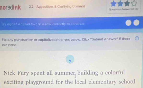 noredink 2.2 - Appositives & Clarifying Commas 
Questions Answered: 30 
Try again! Answer two in a row correctly to continue 
Fix any punctuation or capitalization errors below. Click ''Submit Answer'' if there 
are none. 
Nick Fury spent all summer building a colorful 
exciting playground for the local elementary school.