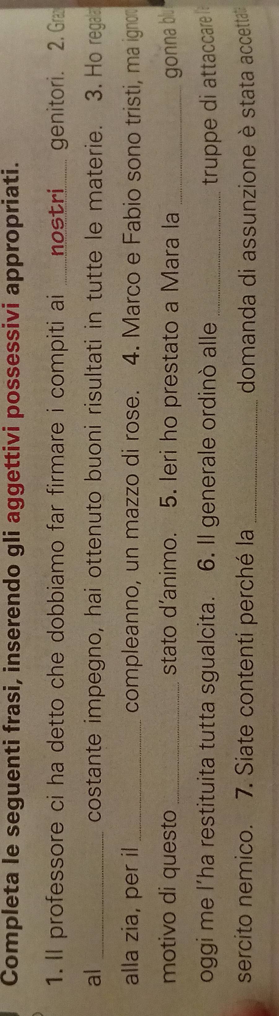 Completa le seguenti frasi, inserendo gli aggettivi possessivi appropriati. 
1. Il professore ci ha detto che dobbiamo far firmare i compiti ai _nostri....... genitori. 2. Gra 
al _costante impegno, hai ottenuto buoni risultati in tutte le materie. 3. Ho rega 
alla zia, per il_ compleanno, un mazzo di rose. 4. Marco e Fabio sono tristi, ma ignor 
motivo di questo stato d’animo. 5. Ieri ho prestato a Mara la _ gonna blu 
oggi me l’ha restituita tutta sgualcita. 6. Il generale ordinò alle_ truppe di attaccare 
sercito nemico. 7. Siate contenti perché la _domanda di assunzione è stata accettata