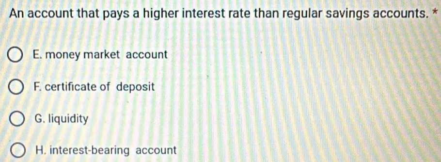 An account that pays a higher interest rate than regular savings accounts. *
E. money market account
F. certificate of deposit
G. liquidity
H. interest-bearing account