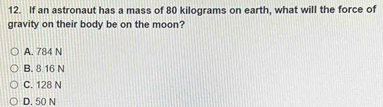 If an astronaut has a mass of 80 kilograms on earth, what will the force of
gravity on their body be on the moon?
A. 784 N
B. 8.16 N
C. 128 N
D. 50 N