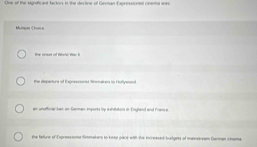 One of the significant factors in the decline of German Expressionist cinema was
Multiple Choice
the onset of World War II.
the departure of Expressionist filmmakers to Hollywood.
an unofficial ban on German imports by exhibitors in England and France.
the failure of Expressionist filmmakers to keep pace with the increased budgets of mainstream German cinema