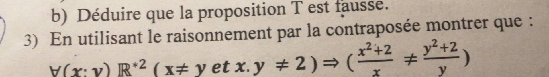 Déduire que la proposition T est fausse. 
3) En utilisant le raisonnement par la contraposée montrer que :
_ y(x:y)R^(ast 2)(x!= yetx.y!= 2)Rightarrow ( (x^2+2)/x !=  (y^2+2)/y )