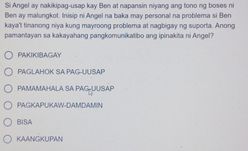 Si Angel ay nakikipag-usap kay Ben at napansin niyang ang tono ng boses ni
Ben ay malungkot. Inisip ni Angel na baka may personal na problema si Ben
kaya't tinanong niya kung mayroong problema at nagbigay ng suporta. Anong
pamantayan sa kakayahang pangkomunikatibo ang ipinakita ni Angel?
PAKIKIBAGAY
PAGLAHOK SA PAG-UUSAP
PAMAMAHALA SA PAG UUSAP
PAGKAPUKAW-DAMDAMIN
BISA
KAANGKUPAN