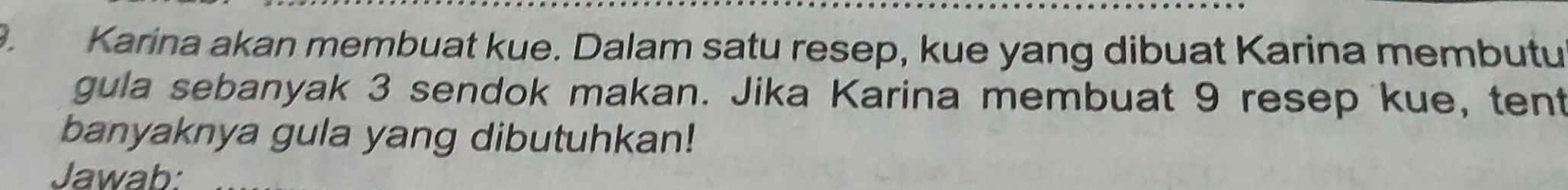 Karina akan membuat kue. Dalam satu resep, kue yang dibuat Karina membutu 
gula sebanyak 3 sendok makan. Jika Karina membuat 9 resep kue, tent 
banyaknya gula yang dibutuhkan! 
Jawab: