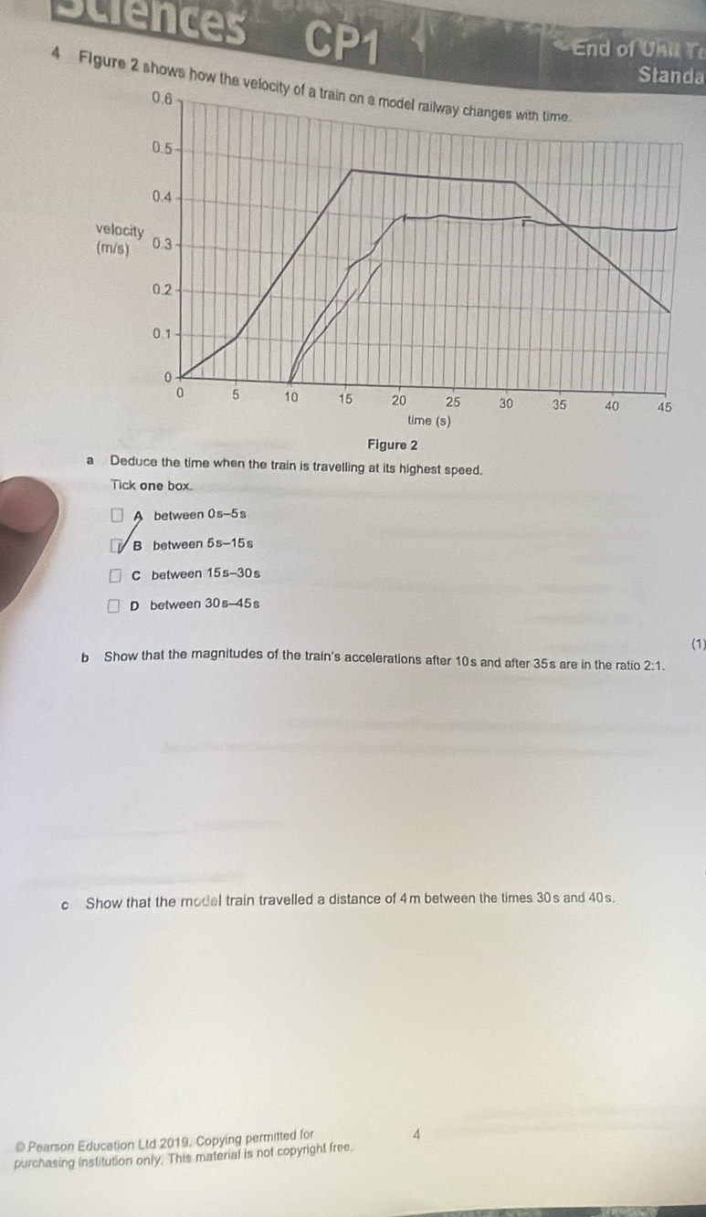 sciences CP1 
End of Unil T 
Standa 
4 Flgure 2 shows how 
Figure 2 
a Deduce the time when the train is travelling at its highest speed. 
Tick one box. 
A between 0s-5s
B between 5s-15s
C between 15s-30s
D between 30s-45
(1) 
b Show that the magnitudes of the train's accelerations after 10s and after 35s are in the ratio 2:1. 
c Show that the model train travelled a distance of 4m between the times 30s and 40s. 
@ Pearson Education Ltd 2019, Copying permitted for 
4 
purchasing institution only. This material is not copyright free.