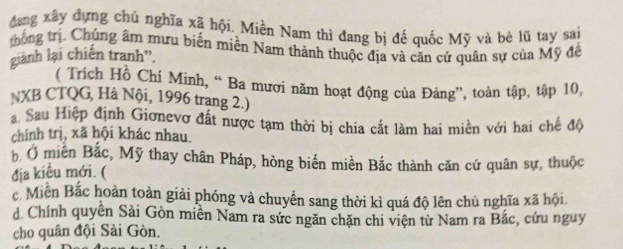 đang xây dựng chủ nghĩa xã hội. Miền Nam thì đang bị đế quốc Mỹ và bè lũ tay sai
thống trị. Chúng âm mưu biến miền Nam thành thuộc địa và căn cứ quân sự của Mỹ để
giành lại chiến tranh”.
( Trích Hồ Chí Minh, “ Ba mươi năm hoạt động của Đảng”, toàn tập, tập 10,
NXB CTQG, Hà Nội, 1996 trang 2.)
Sau Hiệp định Giơnevơ đất nược tạm thời bị chia cắt làm hai miền với hai chế độ
chính trị, xã hội khác nhau.
b Ở miền Bắc, Mỹ thay chân Pháp, hòng biển miền Bắc thành căn cứ quân sự, thuộc
địa kiêu mới. (
c. Miền Bắc hoàn toàn giải phóng và chuyển sang thời kì quá độ lên chủ nghĩa xã hội
d Chính quyên Sải Gòn miền Nam ra sức ngăn chặn chi viện từ Nam ra Bắc, cứu nguy
cho quân đội Sài Gòn.