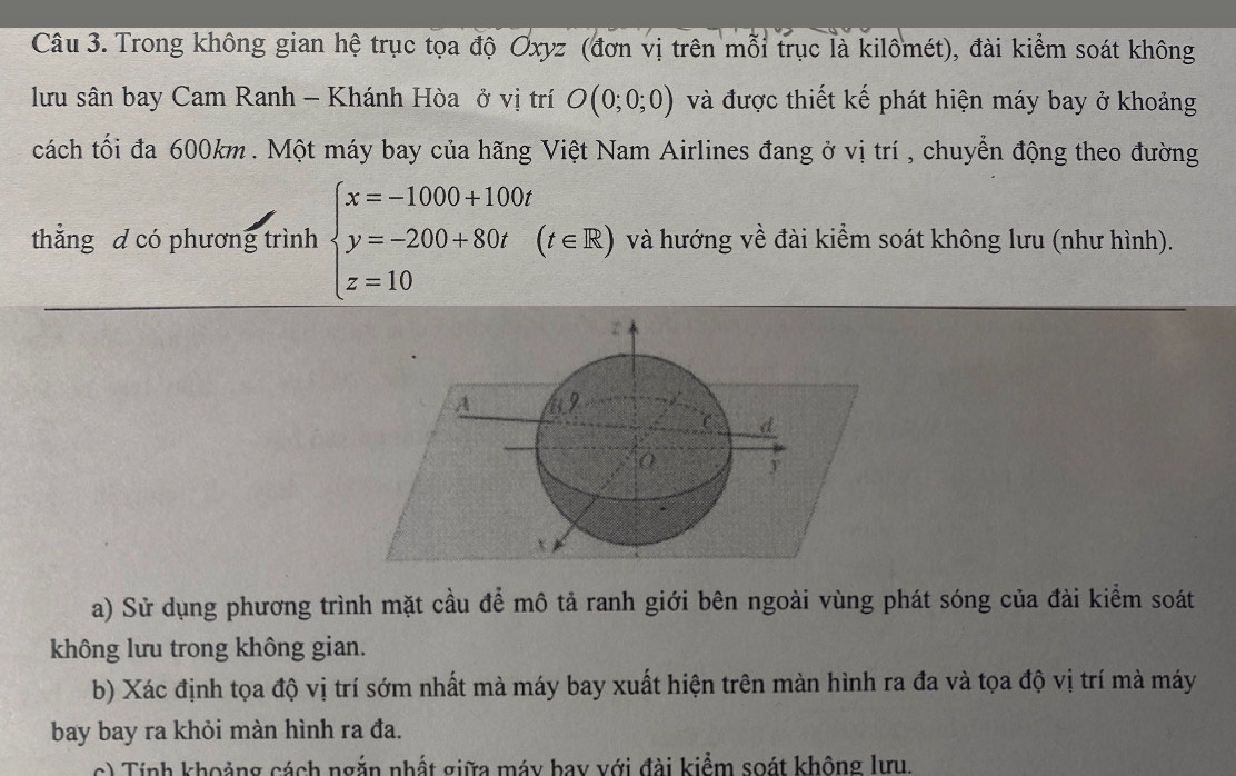 Trong không gian hệ trục tọa độ Oxyz (đơn vị trên mỗi trục là kilômét), đài kiểm soát không 
lưu sân bay Cam Ranh - Khánh Hòa ở vị trí O(0;0;0) và được thiết kế phát hiện máy bay ở khoảng 
cách tối đa 600km. Một máy bay của hãng Việt Nam Airlines đang ở vị trí , chuyển động theo đường 
thắng d có phương trình beginarrayl x=-1000+100t y=-200+80t z=10endarray.  (t∈ R) và hướng về đài kiểm soát không lưu (như hình). 
A 49
C d
x
a) Sử dụng phương trình mặt cầu để mô tả ranh giới bên ngoài vùng phát sóng của đài kiểm soát 
không lưu trong không gian. 
b) Xác định tọa độ vị trí sớm nhất mà máy bay xuất hiện trên màn hình ra đa và tọa độ vị trí mà máy 
bay bay ra khỏi màn hình ra đa. 
c) Tính khoảng cách ngắn nhất giữa máy bay với đài kiểm soát không lưu.