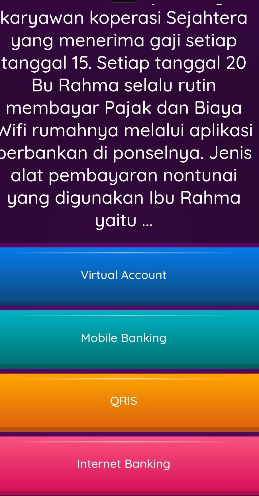 karyawan koperasi Sejahtera
yang menerima gaji setiap
tanggal 15. Setiap tanggal 20
Bu Rahma selalu rutin
membayar Pajak dan Biaya
Wifi rumahnya melalui aplikasi
perbankan di ponselnya. Jenis
alat pembayaran nontunai
yang digunakan Ibu Rahma
yaitu ...
Virtual Account
Mobile Banking
QRIS
Internet Banking