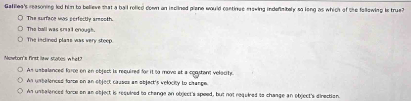 Galileo's reasoning led him to believe that a ball rolled down an inclined plane would continue moving indefinitely so long as which of the following is true?
The surface was perfectly smooth.
The ball was small enough.
The inclined plane was very steep.
Newton's first law states what?
An unbalanced force on an object is required for it to move at a constant velocity.
An unbalanced force on an object causes an object's velocity to change.
An unbalanced force on an object is required to change an object's speed, but not required to change an object's direction.