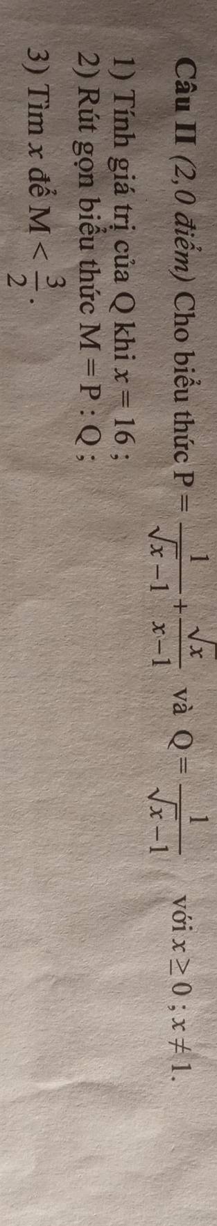 Câu II (2,0 điểm) Cho biểu thức P= 1/sqrt(x)-1 + sqrt(x)/x-1  và Q= 1/sqrt(x)-1  với x≥ 0; x!= 1. 
1) Tính giá trị của Q khi x=16
2) Rút gọn biểu thức M=P:Q; 
3) Tìm x để M .