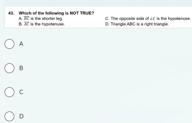 Which of the following is NOT TRUE?
A. overline BC is the shorter leg. C. The opposite side of ∠ C is the hypotenuse.
B. overline AC is the hypotenuse. D. Triangle ABC is a right triangle.
A
B
C
D