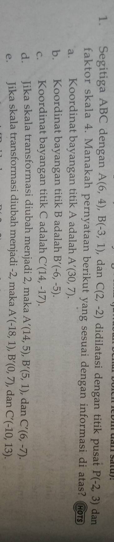 Segitiga ABC dengan A(6,4), B(-3,1) , dan C(2,-2) didilatasi dengan titik pusat P(-2,3) dan
faktor skala 4. Manakah pernyataan berikut yang sesuai dengan informasi di atas? hots
a. Koordinat bayangan titik A adalah A'(30,7).
b. Koordinat bayangan titik B adalah B'(-6,-5).
c. Koordinat bayangan titik C adalah C'(14,-17).
d. Jika skala transformasi diubah menjadi 2, maka A'(14,5), B'(5,1) , dan C'(6,-7).
e. Jika skala transformasi diubah menjadi -2, maka A'(-18,1), B'(0,7) , dan C'(-10,13).