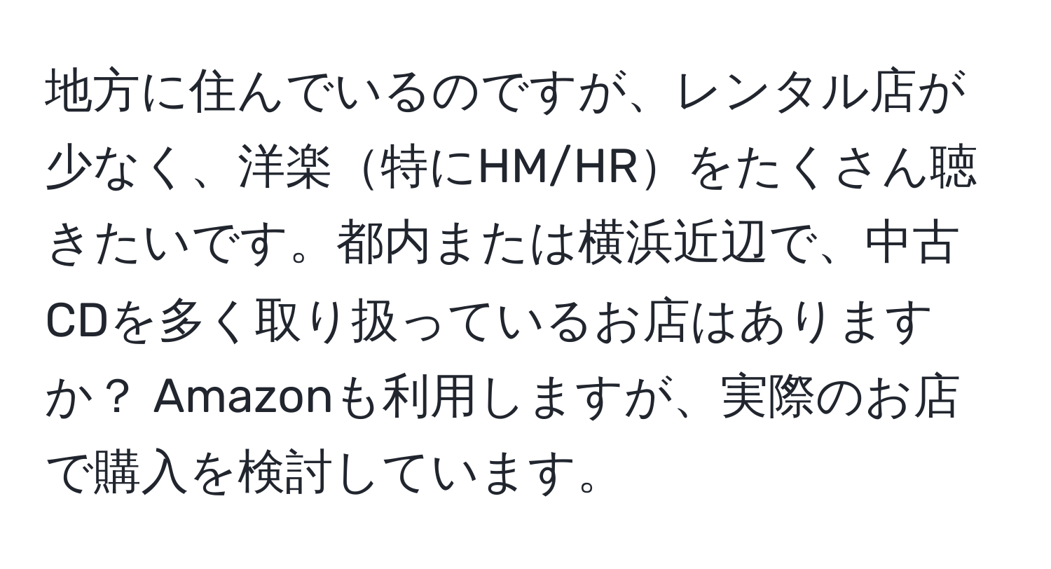 地方に住んでいるのですが、レンタル店が少なく、洋楽特にHM/HRをたくさん聴きたいです。都内または横浜近辺で、中古CDを多く取り扱っているお店はありますか？ Amazonも利用しますが、実際のお店で購入を検討しています。