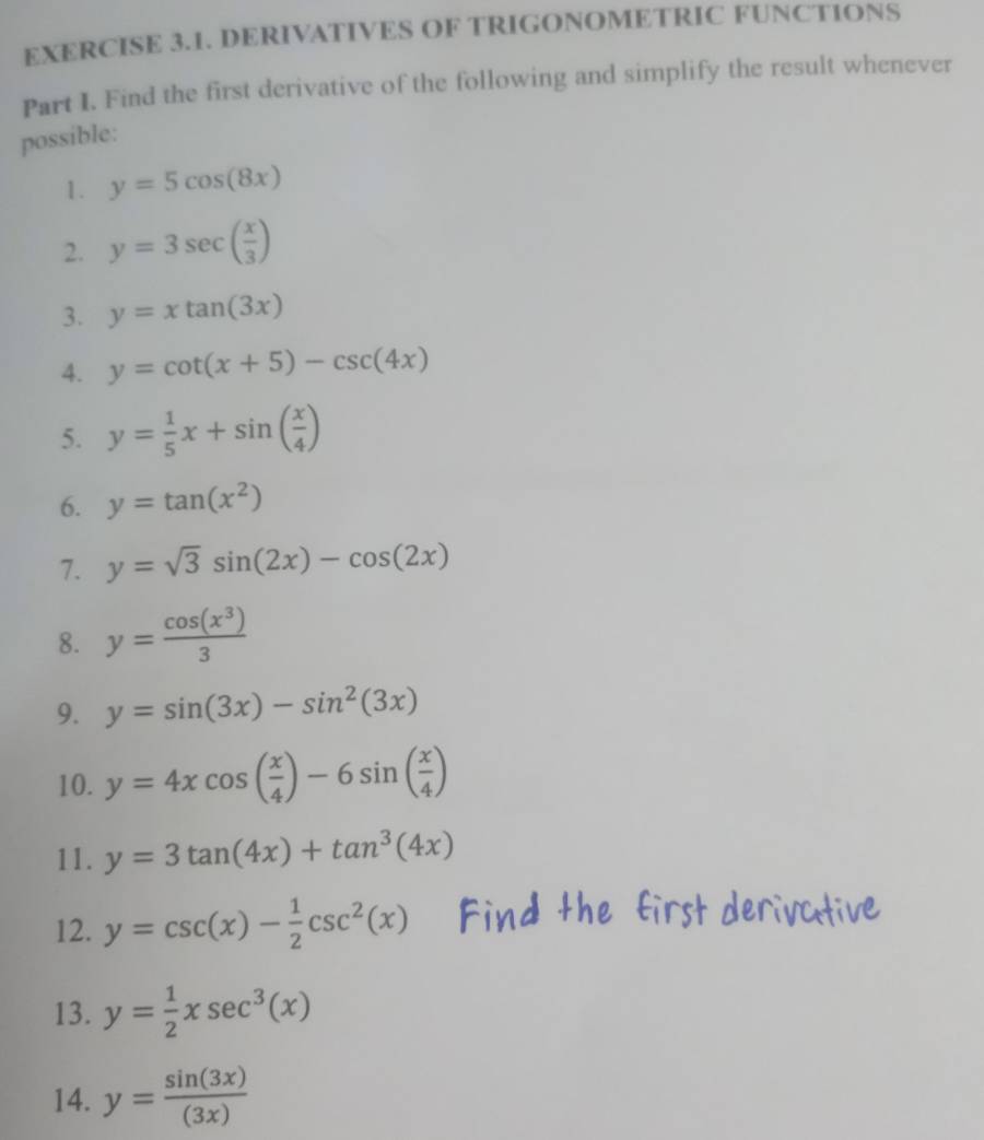 DERIVATIVES OF TRIGONOMETRIC FUNCTIONS 
Part I. Find the first derivative of the following and simplify the result whenever 
possible: 
1. y=5cos (8x)
2. y=3sec ( x/3 )
3. y=xtan (3x)
4. y=cot (x+5)-csc (4x)
5. y= 1/5 x+sin ( x/4 )
6. y=tan (x^2)
7. y=sqrt(3)sin (2x)-cos (2x)
8. y= cos (x^3)/3 
9. y=sin (3x)-sin^2(3x)
10. y=4xcos ( x/4 )-6sin ( x/4 )
11. y=3tan (4x)+tan^3(4x)
12. y=csc (x)- 1/2 csc^2(x)
13. y= 1/2 xsec^3(x)
14. y= sin (3x)/(3x) 