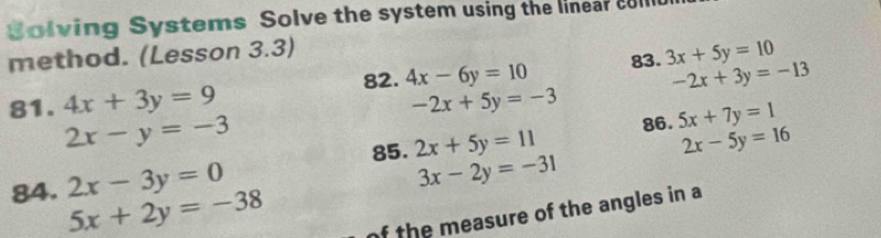 Solving Systems Solve the system using the linear coll 
method. (Lesson 3.3) 
82. 4x-6y=10 83. 3x+5y=10
-2x+3y=-13
81. 4x+3y=9 -2x+5y=-3
2x-y=-3
85. 2x+5y=11 86. 5x+7y=1
2x-5y=16
84. 2x-3y=0
3x-2y=-31
5x+2y=-38
of the measure of the angles in a