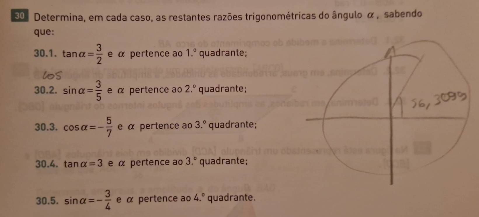 Determina, em cada caso, as restantes razões trigonométricas do ângulo α, sabendo 
que: 
30.1. tan alpha = 3/2  e α pertence ao 1.^circ  quadrante; 
30.2. sin alpha = 3/5  e α pertence ao 2.^circ  quadrante; 
30.3. cos alpha =- 5/7  e α pertence ao 3.^circ  quadrante; 
30.4. tan alpha =3 e α pertence ao 3.^circ  quadrante; 
30.5. sin alpha =- 3/4  e α pertence ao 4.^circ  quadrante.