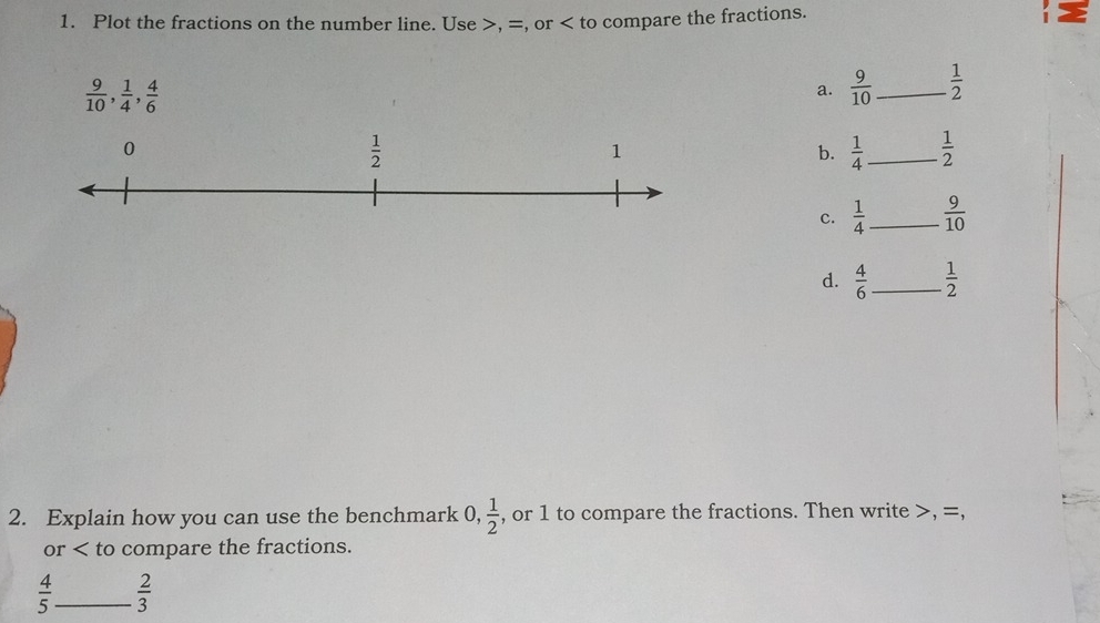 Plot the fractions on the number line. Use >, =, or compare the fractions.
 9/10 , 1/4 , 4/6 
a.  9/10  _  1/2 
b.  1/4  _  1/2 
c.  1/4  _  9/10 
d.  4/6  _  1/2 
2. Explain how you can use the benchmark 0, 1/2  , or 1 to compare the fractions. Then write >, =,
or < to compare the fractions.
  4/5  _  2/3 