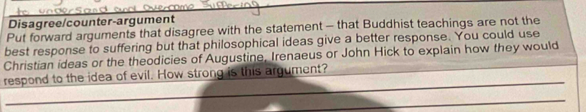 Disagree/counter-argument 
Put forward arguments that disagree with the statement - that Buddhist teachings are not the 
best response to suffering but that philosophical ideas give a better response. You could use 
Christian ideas or the theodicies of Augustine, Irenaeus or John Hick to explain how they would 
respond to the idea of evil. How strong is this argument?