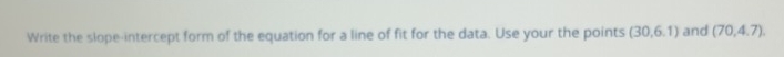 Write the slope-intercept form of the equation for a line of fit for the data. Use your the points (30,6.1) and (70,4,7)