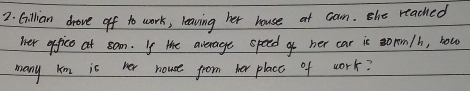 Cillian drove off to work, leaving her house at can. she reached 
ier office at som. Is te average speed o her car is orom/h, bow 
many km is her house from her placc of work?