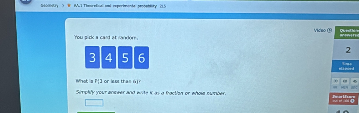 Geometry AA.1 Theoretical and experimental probability 2L5 
Video ⑥ Question 
You pick a card at random. 
answere
2
3 4 5 6 Time 
elapsed 
What is P(3 or less than 6)?
0 0 45
HR 
Simplify your answer and write it as a fraction or whole number. SmartScore MIN SEC 
□ 
out of 100 Ω