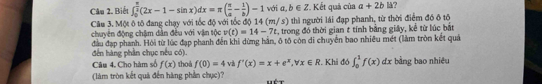 Biết ∈t _0^((frac π)2)(2x-1-sin x)dx=π ( π /a - 1/b )-1 với a,b∈ Z *. Kết quả của a+2bk ? 
Câu 3. Một ô tô đang chạy với tốc độ với tốc độ 14 (m/s) thì người lái đạp phanh, từ thời điểm đó ô tô 
chuyển động chậm dần đều với vận tộc v(t)=14-7t , trong đó thời gian t tính bằng giây, kể từ lúc bắt 
đầu đạp phanh. Hỏi từ lúc đạp phanh đến khi dừng hản, ô tô còn di chuyển bao nhiêu mét (làm tròn kết quả 
đến hàng phần chục nếu có). 
Câu 4. Cho hàm số f(x) thoả f(0)=4 và f'(x)=x+e^x, forall x∈ R. Khi đó ∈t _0^1f(x)dx bằng bao nhiêu 
(làm tròn kết quả đến hàng phần chục)? wét