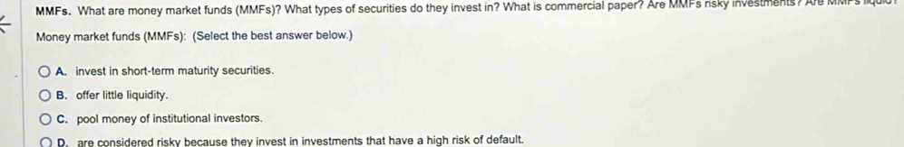 MMFs. What are money market funds (MMFs)? What types of securities do they invest in? What is commercial paper? Are MMFs risky investments? Ar MMPs Iq
Money market funds (MMFs): (Select the best answer below.)
A. invest in short-term maturity securities.
B. offer little liquidity.
C. pool money of institutional investors.
D. are considered risky because they invest in investments that have a high risk of default.