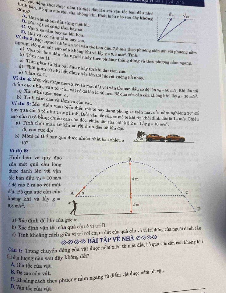 Ý TAP 1 | VAT Lý 10
Vật đồng thời được ném từ mặt đất lên với vận tốc ban đầu như
dúng?
hình bên. Bỏ qua sức cản của không khí. Phát biểu nào sau đây không
A. Hai vật chạm đất cùng một lúc.
B. Hai vật có cùng tầm bay xa.
C. Vật 2 có tầm bay xa lồn hơn.
D. Hai vật có cùng tầm bay cao.
Ví dụ 3: Một người nhảy xa với vận tốc ban đầu 7,5 m/s theo phương xiên 30° với phương nằm
ngang. Bỏ qua sức cản của không khí và lây g=9,8m/s^2 *. Tính:
a) Vàn tốc ban đầu của người nhảy theo phương thắng đứng và theo phương nằm ngang,
b) Tầm cao H. c) Thời gian từ khi bắt đầu nhảy tới khi đạt tầm cao.
d) Thời gian từ khi bắt đầu nhảy lên tới lúc rơi xuống hố nhảy.
e) Tầm xa L.
Ví dụ 4: Một vật được ném xiên từ mặt đất với vận tốc ban đầu có độ lớn v_0=50 m/s. Khi lên tới
diểm cao nhất, vận tốc của vật có đô lớn là 40 m/s. Bỏ qua sức cản của không khí, lấy g=10m/s^2.
a) Xác định góc ném a.
b) Tính tầm cao và tầm xa của vật.
Ví dụ 5: Một diễn viên biểu diễn mô tô bay đang phóng xe trên mặt dốc nằm nghiêng 30° để
bay qua các ô tô như trong hình. Biết vận tốc của xe mô tô khi rời khỏi đinh dốc là 14 m/s. Chiều
cao của ô tô bằng chiều cao của dốc, chiều dài của ôtô là 3,2 m. Lấy g=10m/s^2.
a) Tính thời gian từ khi xe rời đinh dốc tới khi đạt
độ cao cực đại.
b) Mộtô có thể bay qua được nhiều nhất bao nhiêu ô 30°
tô?
Ví dụ 6:
Hình bên vẽ quỹ đạ
của một quả cầu lôn
được đánh lên với vậ
tốc ban đầu v_0=10m/
ở độ cao 2 m so với mặ
đất. Bỏ qua sức cản củ
không khí và lấy g=
9,8m/s^2.
a) Xác định độ lớn của góc α.
b) Xác định vận tốc của quả cầu ở vị trí B.
c) Tính khoảng cách giữa vị trí rơi chạm đất của quả cầu và vị trí đứng của người đánh cầu.
««« bài tập Về nhà ७७७७
Câu 1: Trong chuyển động của vật được ném xiên từ mặt đất, bỏ qua sức cản của không khí
thì đại lượng nào sau đây không đổi?
A. Gia tốc của vật.
B. Độ cao của vật.
C. Khoảng cách theo phương nằm ngang từ điểm vật được ném tới vật.
D. Vận tốc của vật.
_