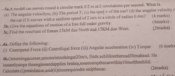 A model car moves round a circular track 0.3 m at 2 revolutions per second. What is 
(a) The angular velocityo, (b) The period T, (c) the sped v of the car? (d) the angular velocity o 
the car if it moves with a uniform speed of 2 m/s in a circle of radius 0.4m? (4 marks) 
3b. Give the equations of motion of a free fall under gravity (4marks) 
3e. Find the resultant of forces 25kM due North and 15KM due West. (3marks) 
4a. Define the following: 
(i) Centripetal Force (ii) Centrifugal force (iii) Angular acceleration (iv) Torque (6 marks 
4b.Onturningacorner,amotoristrushingat20m/s, finds achildontheroad50mahead. He 
instantlystops theengineandapplies brakes,soastostopthecarwithin10mofthechild. 
Calculate:(i)retardation,and(ii)timerequiredto stopthecar. (2marks)