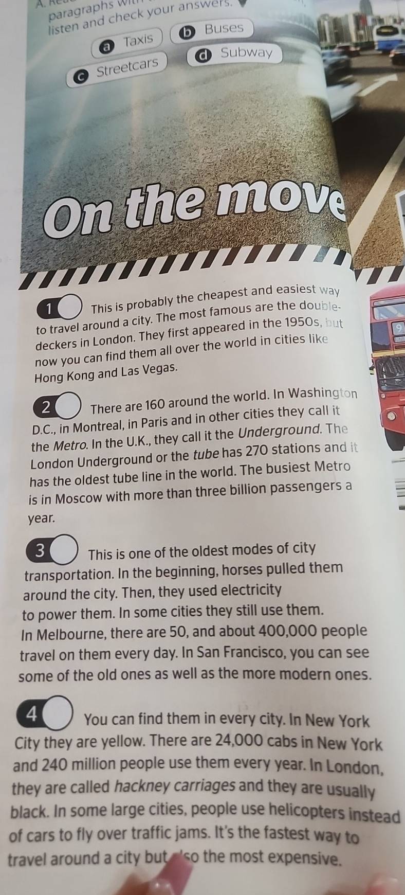 paragraphs Wl 
listen and check your answers 
Taxis b Buses 
Subway 
Streetcars 
On the move 
1 This is probably the cheapest and easiest way 
to travel around a city. The most famous are the double 
deckers in London. They first appeared in the 1950s, but 
now you can find them all over the world in cities like 
Hong Kong and Las Vegas. 
2 There are 160 around the world. In Washington 
D.C., in Montreal, in Paris and in other cities they call it 
the Metro. In the U.K., they call it the Underground. The 
London Underground or the tube has 270 stations and it 
has the oldest tube line in the world. The busiest Metro 
is in Moscow with more than three billion passengers a 
year. 
3 This is one of the oldest modes of city 
transportation. In the beginning, horses pulled them 
around the city. Then, they used electricity 
to power them. In some cities they still use them. 
In Melbourne, there are 50, and about 400,000 people 
travel on them every day. In San Francisco, you can see 
some of the old ones as well as the more modern ones. 
4 You can find them in every city. In New York 
City they are yellow. There are 24,000 cabs in New York 
and 240 million people use them every year. In London, 
they are called hackney carriages and they are usually 
black. In some large cities, people use helicopters instead 
of cars to fly over traffic jams. It's the fastest way to 
travel around a city but 'so the most expensive.